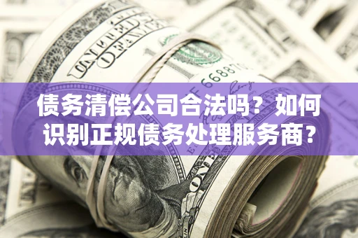 北京债务清偿公司合法吗？如何识别正规债务处理服务商？