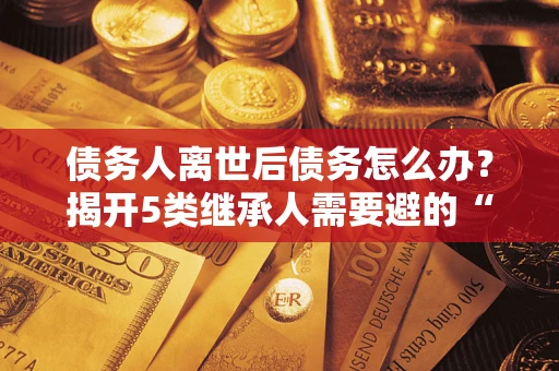 北京债务人离世后债务怎么办？揭开5类继承人需要避的“坑”